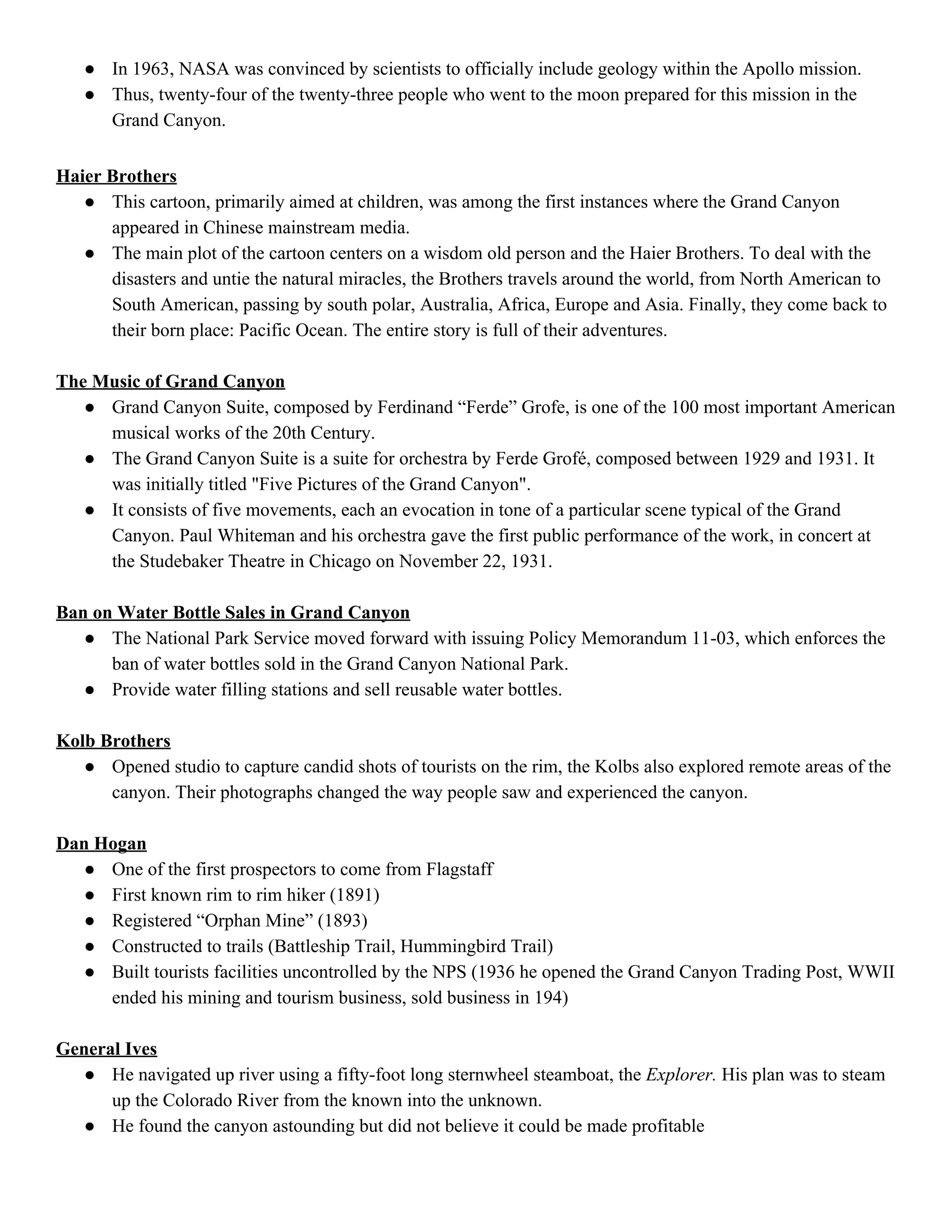 ● In 1963, NASA was convinced by scientists to officially include geology within the Apollo mission. 
● Thus, twenty­four of the twenty­three people who went to the moon prepared for this mission in the 
Grand Canyon.   
 
Haier Brothers 
● This cartoon, primarily aimed at children, was among the first instances where the Grand Canyon 
appeared in Chinese mainstream media. 
● The main plot of the cartoon centers on a wisdom old person and the Haier Brothers. To deal with the 
disasters and untie the natural miracles, the Brothers travels around the world, from North American to 
South American, passing by south polar, Australia, Africa, Europe and Asia. Finally, they come back to 
their born place: Pacific Ocean. The entire story is full of their adventures. 
 
The Music of Grand Canyon 
● Grand Canyon Suite, composed by Ferdinand “Ferde” Grofe, is one of the 100 most important American 
musical works of the 20th Century. 
● The Grand Canyon Suite is a suite for orchestra by Ferde Grofé, composed between 1929 and 1931. It 
was initially titled "Five Pictures of the Grand Canyon". 
● It consists of five movements, each an evocation in tone of a particular scene typical of the Grand 
Canyon. Paul Whiteman and his orchestra gave the first public performance of the work, in concert at 
the Studebaker Theatre in Chicago on November 22, 1931. 
 
Ban on Water Bottle Sales in Grand Canyon 
● The National Park Service moved forward with issuing Policy Memorandum 11­03, which enforces the 
ban of water bottles sold in the Grand Canyon National Park.  
● Provide water filling stations and sell reusable water bottles.   
 
Kolb Brothers 
● Opened studio to capture candid shots of tourists on the rim, the Kolbs also explored remote areas of the 
canyon. Their photographs changed the way people saw and experienced the canyon. 
 
Dan Hogan 
● One of the first prospectors to come from Flagstaff 
● First known rim to rim hiker (1891) 
● Registered “Orphan Mine” (1893) 
● Constructed to trails (Battleship Trail, Hummingbird Trail) 
● Built tourists facilities uncontrolled by the NPS (1936 he opened the Grand Canyon Trading Post, WWII 
ended his mining and tourism business, sold business in 194) 
 
General Ives 
● He navigated up river using a fifty­foot long sternwheel steamboat, the​ Explorer.​ His plan was to steam 
up the Colorado River from the known into the unknown. 
● He found the canyon astounding but did not believe it could be made profitable 
 
 