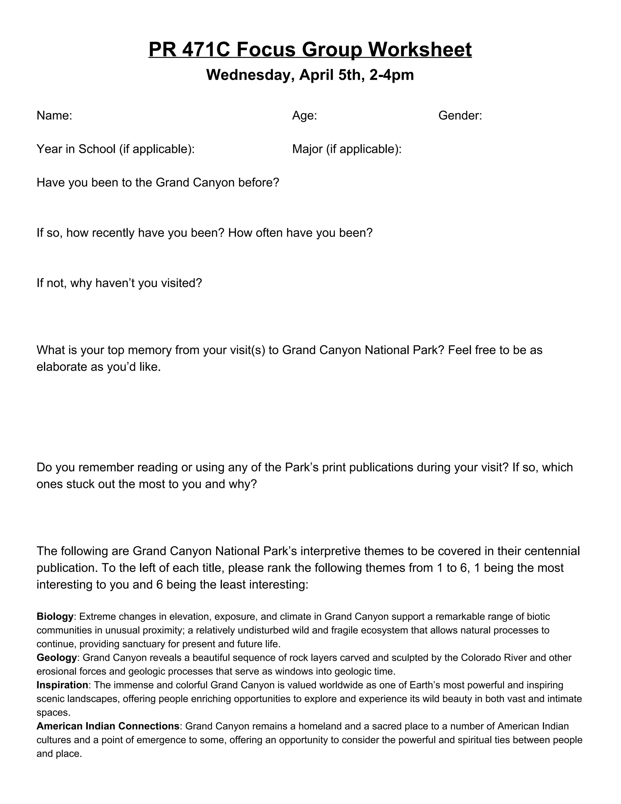 PR 471C Focus Group Worksheet 
Wednesday, April 5th, 2­4pm 
 
Name: Age: Gender:  
 
Year in School (if applicable): Major (if applicable): 
 
Have you been to the Grand Canyon before? 
 
 
If so, how recently have you been? How often have you been? 
 
 
If not, why haven’t you visited? 
 
 
 
What is your top memory from your visit(s) to Grand Canyon National Park? Feel free to be as 
elaborate as you’d like. 
 
 
 
 
 
Do you remember reading or using any of the Park’s print publications during your visit? If so, which 
ones stuck out the most to you and why? 
 
 
 
The following are Grand Canyon National Park’s interpretive themes to be covered in their centennial 
publication. To the left of each title, please rank the following themes from 1 to 6, 1 being the most 
interesting to you and 6 being the least interesting: 
 
Biology​: Extreme changes in elevation, exposure, and climate in Grand Canyon support a remarkable range of biotic 
communities in unusual proximity; a relatively undisturbed wild and fragile ecosystem that allows natural processes to 
continue, providing sanctuary for present and future life.  
Geology​: Grand Canyon reveals a beautiful sequence of rock layers carved and sculpted by the Colorado River and other 
erosional forces and geologic processes that serve as windows into geologic time.  
Inspiration​: The immense and colorful Grand Canyon is valued worldwide as one of Earth’s most powerful and inspiring 
scenic landscapes, offering people enriching opportunities to explore and experience its wild beauty in both vast and intimate 
spaces. 
American Indian Connections​: Grand Canyon remains a homeland and a sacred place to a number of American Indian 
cultures and a point of emergence to some, offering an opportunity to consider the powerful and spiritual ties between people 
and place.  
 