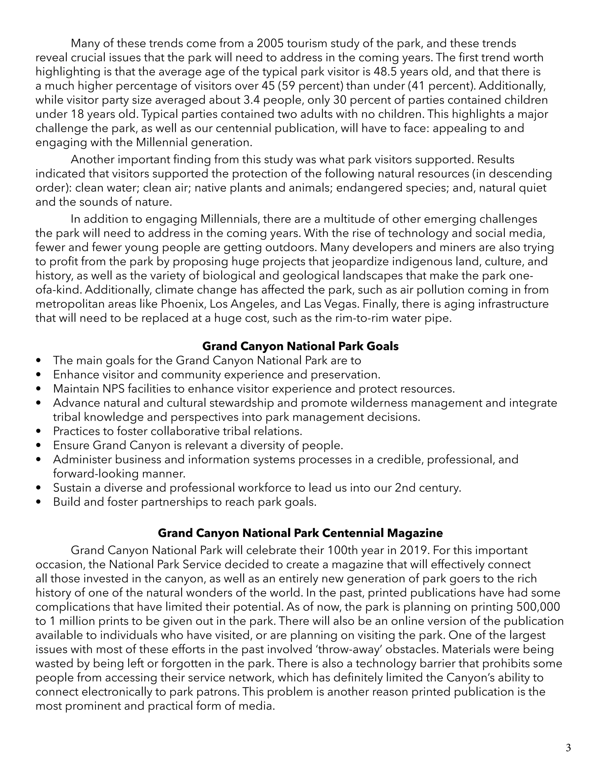 Many of these trends come from a 2005 tourism study of the park, and these trends
reveal crucial issues that the park will need to address in the coming years. The first trend worth
highlighting is that the average age of the typical park visitor is 48.5 years old, and that there is
a much higher percentage of visitors over 45 (59 percent) than under (41 percent). Additionally,
while visitor party size averaged about 3.4 people, only 30 percent of parties contained children
under 18 years old. Typical parties contained two adults with no children. This highlights a major
challenge the park, as well as our centennial publication, will have to face: appealing to and
engaging with the Millennial generation.
	 Another important finding from this study was what park visitors supported. Results
indicated that visitors supported the protection of the following natural resources (in descending
order): clean water; clean air; native plants and animals; endangered species; and, natural quiet
and the sounds of nature.
	 In addition to engaging Millennials, there are a multitude of other emerging challenges
the park will need to address in the coming years. With the rise of technology and social media,
fewer and fewer young people are getting outdoors. Many developers and miners are also trying
to profit from the park by proposing huge projects that jeopardize indigenous land, culture, and
history, as well as the variety of biological and geological landscapes that make the park one-
ofa-kind. Additionally, climate change has affected the park, such as air pollution coming in from
metropolitan areas like Phoenix, Los Angeles, and Las Vegas. Finally, there is aging infrastructure
that will need to be replaced at a huge cost, such as the rim-to-rim water pipe.
Grand Canyon National Park Goals
•	 The main goals for the Grand Canyon National Park are to
•	 Enhance visitor and community experience and preservation.
•	 Maintain NPS facilities to enhance visitor experience and protect resources.
•	 Advance natural and cultural stewardship and promote wilderness management and integrate
tribal knowledge and perspectives into park management decisions.
•	 Practices to foster collaborative tribal relations.
•	 Ensure Grand Canyon is relevant a diversity of people.
•	 Administer business and information systems processes in a credible, professional, and
forward-looking manner.
•	 Sustain a diverse and professional workforce to lead us into our 2nd century.
•	 Build and foster partnerships to reach park goals.
	
Grand Canyon National Park Centennial Magazine
	 Grand Canyon National Park will celebrate their 100th year in 2019. For this important
occasion, the National Park Service decided to create a magazine that will effectively connect
all those invested in the canyon, as well as an entirely new generation of park goers to the rich
history of one of the natural wonders of the world. In the past, printed publications have had some
complications that have limited their potential. As of now, the park is planning on printing 500,000
to 1 million prints to be given out in the park. There will also be an online version of the publication
available to individuals who have visited, or are planning on visiting the park. One of the largest
issues with most of these efforts in the past involved ‘throw-away’ obstacles. Materials were being
wasted by being left or forgotten in the park. There is also a technology barrier that prohibits some
people from accessing their service network, which has definitely limited the Canyon’s ability to
connect electronically to park patrons. This problem is another reason printed publication is the
most prominent and practical form of media.
3
 
