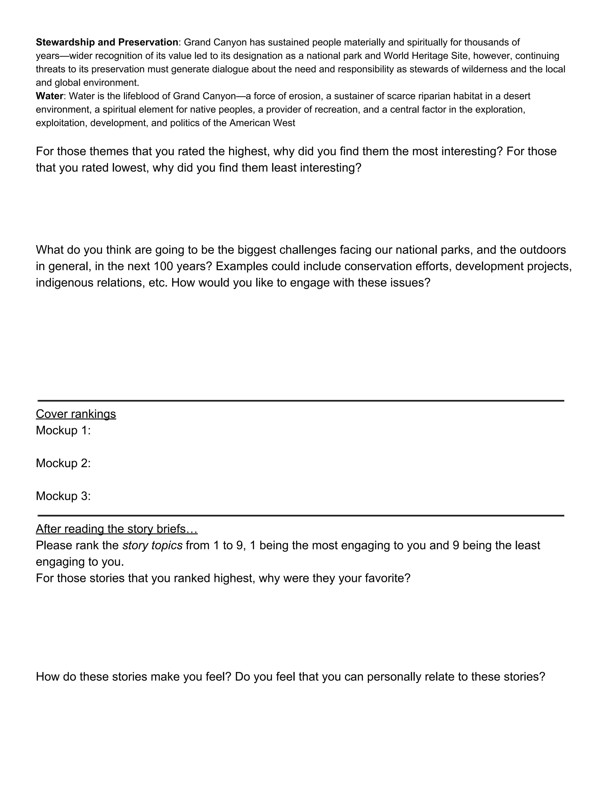 Stewardship and Preservation​: Grand Canyon has sustained people materially and spiritually for thousands of 
years—wider recognition of its value led to its designation as a national park and World Heritage Site, however, continuing 
threats to its preservation must generate dialogue about the need and responsibility as stewards of wilderness and the local 
and global environment. 
Water​: Water is the lifeblood of Grand Canyon—a force of erosion, a sustainer of scarce riparian habitat in a desert 
environment, a spiritual element for native peoples, a provider of recreation, and a central factor in the exploration, 
exploitation, development, and politics of the American West 
 
For those themes that you rated the highest, why did you find them the most interesting? For those 
that you rated lowest, why did you find them least interesting? 
 
 
 
 
What do you think are going to be the biggest challenges facing our national parks, and the outdoors 
in general, in the next 100 years? Examples could include conservation efforts, development projects, 
indigenous relations, etc. How would you like to engage with these issues? 
 
 
 
 
 
 
 
Cover rankings 
Mockup 1: 
 
Mockup 2: 
 
Mockup 3: 
 
After reading the story briefs… 
Please rank the ​story topics​ from 1 to 9, 1 being the most engaging to you and 9 being the least 
engaging to you. 
For those stories that you ranked highest, why were they your favorite? 
 
 
 
 
 
How do these stories make you feel? Do you feel that you can personally relate to these stories? 
 
 
 
 
 