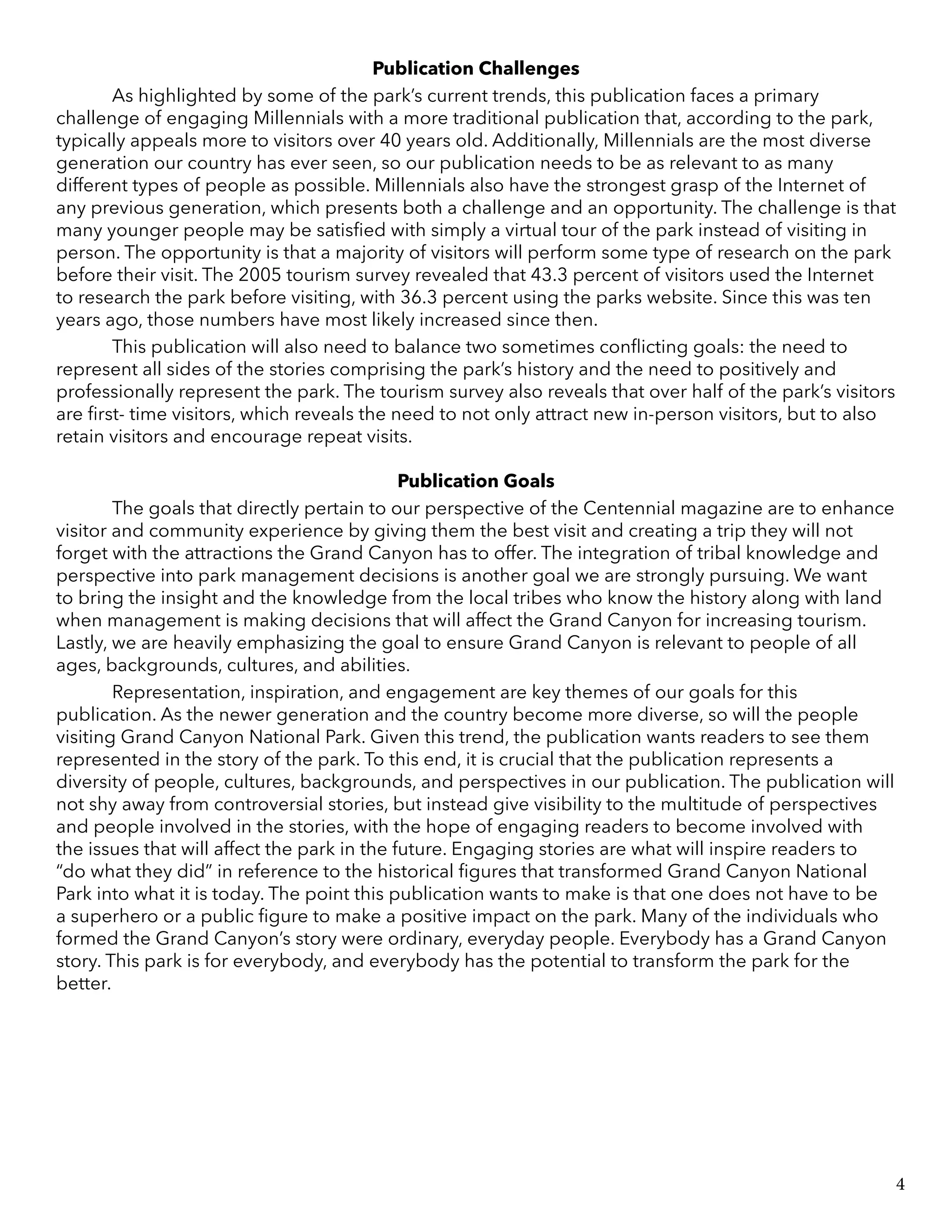 Publication Challenges
	 As highlighted by some of the park’s current trends, this publication faces a primary
challenge of engaging Millennials with a more traditional publication that, according to the park,
typically appeals more to visitors over 40 years old. Additionally, Millennials are the most diverse
generation our country has ever seen, so our publication needs to be as relevant to as many
different types of people as possible. Millennials also have the strongest grasp of the Internet of
any previous generation, which presents both a challenge and an opportunity. The challenge is that
many younger people may be satisfied with simply a virtual tour of the park instead of visiting in
person. The opportunity is that a majority of visitors will perform some type of research on the park
before their visit. The 2005 tourism survey revealed that 43.3 percent of visitors used the Internet
to research the park before visiting, with 36.3 percent using the parks website. Since this was ten
years ago, those numbers have most likely increased since then.
	 This publication will also need to balance two sometimes conflicting goals: the need to
represent all sides of the stories comprising the park’s history and the need to positively and
professionally represent the park. The tourism survey also reveals that over half of the park’s visitors
are first- time visitors, which reveals the need to not only attract new in-person visitors, but to also
retain visitors and encourage repeat visits.
Publication Goals
	 The goals that directly pertain to our perspective of the Centennial magazine are to enhance
visitor and community experience by giving them the best visit and creating a trip they will not
forget with the attractions the Grand Canyon has to offer. The integration of tribal knowledge and
perspective into park management decisions is another goal we are strongly pursuing. We want
to bring the insight and the knowledge from the local tribes who know the history along with land
when management is making decisions that will affect the Grand Canyon for increasing tourism.
Lastly, we are heavily emphasizing the goal to ensure Grand Canyon is relevant to people of all
ages, backgrounds, cultures, and abilities.
	 Representation, inspiration, and engagement are key themes of our goals for this
publication. As the newer generation and the country become more diverse, so will the people
visiting Grand Canyon National Park. Given this trend, the publication wants readers to see them
represented in the story of the park. To this end, it is crucial that the publication represents a
diversity of people, cultures, backgrounds, and perspectives in our publication. The publication will
not shy away from controversial stories, but instead give visibility to the multitude of perspectives
and people involved in the stories, with the hope of engaging readers to become involved with
the issues that will affect the park in the future. Engaging stories are what will inspire readers to
“do what they did” in reference to the historical figures that transformed Grand Canyon National
Park into what it is today. The point this publication wants to make is that one does not have to be
a superhero or a public figure to make a positive impact on the park. Many of the individuals who
formed the Grand Canyon’s story were ordinary, everyday people. Everybody has a Grand Canyon
story. This park is for everybody, and everybody has the potential to transform the park for the
better.
4
 