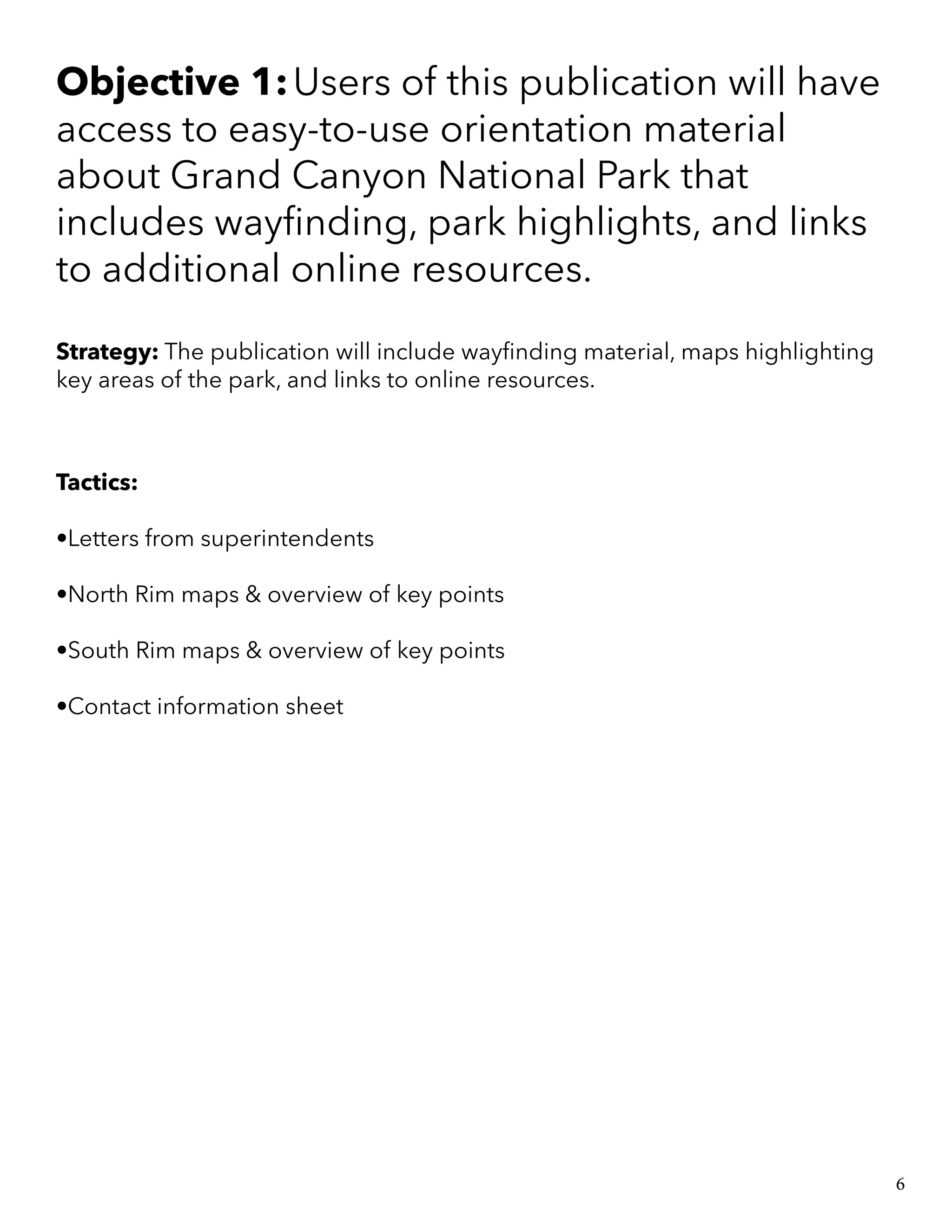 Objective 1:Users of this publication will have
access to easy-to-use orientation material
about Grand Canyon National Park that
includes wayfinding, park highlights, and links
to additional online resources.
Strategy: The publication will include wayfinding material, maps highlighting
key areas of the park, and links to online resources.
Tactics:
•Letters from superintendents
•North Rim maps & overview of key points
•South Rim maps & overview of key points
•Contact information sheet
6
 