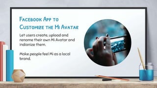 Facebook App to
Customize the Mi Avatar
Let users create, upload and
rename their own Mi Avatar and
indianize them.
Make people feel Mi as a local
brand.
 