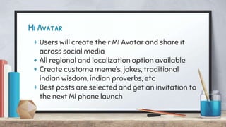 Mi Avatar
+ Users will create their MI Avatar and share it
across social media
+ All regional and localization option available
+ Create custome meme’s, jokes, traditional
indian wisdom, indian proverbs, etc
+ Best posts are selected and get an invitation to
the next Mi phone launch
 