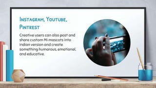 Instagram, Youtube,
Pintrest
Creative users can also post and
share custom Mi mascots into
indian version and create
something humorous, emotional,
and educative.
 