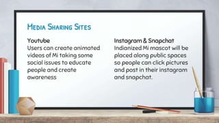 Youtube
Users can create animated
videos of Mi taking some
social issues to educate
people and create
awareness
Media Sharing Sites
Instagram & Snapchat
Indianized Mi mascot will be
placed along public spaces
so people can click pictures
and post in their instagram
and snapchat.
 