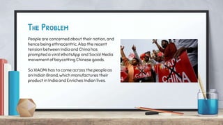 The Problem
People are concerned about their nation, and
hence being ethnocentric. Also the recent
tension between India and China has
prompted a viral WhatsApp and Social Media
movement of boycotting Chinese goods.
So XIAOMI has to come across the people as
an Indian Brand, which manufactures their
product in India and Enriches Indian lives.
 