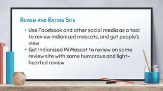 Review and Rating Site
+ Use Facebook and other social media as a tool
to review indianized mascots, and get people’s
view
+ Get Indianized Mi Mascot to review on some
review site with some humorous and light-
hearted review
 