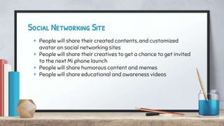 Social Networking Site
+ People will share their created contents, and customized
avatar on social networking sites
+ People will share their creatives to get a chance to get invited
to the next Mi phone launch
+ People will share humorous content and memes
+ People will share educational and awareness videos
 