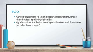 Blogs
+ Generate questions to which people will look for answers so
that they feel its fully Made in India
+ Eg. Where does the Redmi Note 3 gets the steel and alumunium
to make those phones?
 
