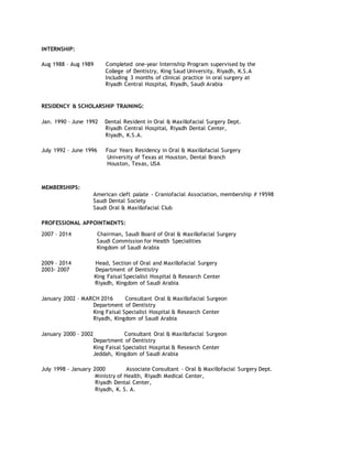 INTERNSHIP:
Aug 1988 – Aug 1989 Completed one-year Internship Program supervised by the
College of Dentistry, King Saud University, Riyadh, K.S.A
Including 3 months of clinical practice in oral surgery at
Riyadh Central Hospital, Riyadh, Saudi Arabia
RESIDENCY & SCHOLARSHIP TRAINING:
Jan. 1990 – June 1992 Dental Resident in Oral & Maxillofacial Surgery Dept.
Riyadh Central Hospital, Riyadh Dental Center,
Riyadh, K.S.A.
July 1992 – June 1996 Four Years Residency in Oral & Maxillofacial Surgery
University of Texas at Houston, Dental Branch
Houston, Texas, USA
MEMBERSHIPS:
American cleft palate - Craniofacial Association, membership # 19598
Saudi Dental Society
Saudi Oral & Maxillofacial Club
PROFESSIONAL APPOINTMENTS:
2007 – 2014 Chairman, Saudi Board of Oral & Maxillofacial Surgery
Saudi Commission for Health Specialities
Kingdom of Saudi Arabia
2009 – 2014 Head, Section of Oral and Maxillofacial Surgery
2003- 2007 Department of Dentistry
King Faisal Specialist Hospital & Research Center
Riyadh, Kingdom of Saudi Arabia
January 2002 – MARCH 2016 Consultant Oral & Maxillofacial Surgeon
Department of Dentistry
King Faisal Specialist Hospital & Research Center
Riyadh, Kingdom of Saudi Arabia
January 2000 – 2002 Consultant Oral & Maxillofacial Surgeon
Department of Dentistry
King Faisal Specialist Hospital & Research Center
Jeddah, Kingdom of Saudi Arabia
July 1998 - January 2000 Associate Consultant – Oral & Maxillofacial Surgery Dept.
Ministry of Health, Riyadh Medical Center,
Riyadh Dental Center,
Riyadh, K. S. A.
 