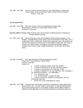 July 1996 - June 1998 Part-time Clinical Assistant professor, Oral & Maxillofacial Surgery Dept.
Dental School, University of Texas, Health Science Center at Houston
Houston, Texas, USA
Faculty Appointment:
July 1996 - June 1998 Part-time Faculty at the Oral & Maxillofacial Surgery Dept.
Dental Branch, University of Texas Health Science Center
At Houston, Texas, USA
Specialty (OMFS) Training: Total of eleven years and six months of OMFS experience including pre
and post doctoral training.
Jan. 1990 – June 1992 One and half year in the only established OMFS residency program in the
Kingdom at Riyadh Dental Center which is part of the Riyadh Central Hosp., this is
a specialized center in OMFS with 10 beds and 2 operating rooms, the hospital was
the only receiving facial trauma center in the kingdom at that time, also it was a
tertiary care referral center, the program involve all the different aspect of
residence like in house on call, weekly presentation, journal club and all other
duties.
July 1992- June 1996 Four years Residency in Oral & Maxillofacial surgery.
University of Texas at Houston, Dental Branch
Houston, Texas USA
Inclusive of:
 3 months of general surgery as full duty resident
 4 months of anesthesia as full duty anesthesia resident
 2 months of neurosurgery with night duty in NICU
 4 months of Medicine (1 mo. Gen. Medicine, 1mo. Cardiology, 1
mo. Respiratory medicine, 1 mo. Nephrology,)
 1 mo. Emergency room.
 1 mo. General pediatric rotation full duty.
 3 months in Denmark, AAURHS for Orthognathic and TMJ
arthroscopy cases only
 All the rest in Oral & Maxillofacial surgery
Sept 1996 - June 1998 Two years part time faculty at the Oral & Maxillofacial Surgery Department,
Dental branch, Univ. of Texas, Health Science Center at Houston (during those 2
years I gave teaching lectures to the dental students and the OMFS residents in
addition to take night calls at the university hospitals as an attending physician).
 