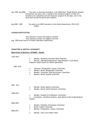 July 1998- Aug 2000 Two years as Associate Consultant in the OMFS Dept. Riyadh Medical Hospital -
During those two years I was in charge of the residency program (a total of 6
residents and 3 specialists) and the education program for the dept. (list of the
cases done during this period upon request).
Aug 2000 - 2002 Two years as an OMFS consultant at the Dental Department, KFSH & RC-
Jeddah
LICENSES/CERTIFICATION:
ATLS (Advance Trauma Life Support) certified
ACLS (Advance Cardiac Life Support) certified
Aug. 1998 Saudi Council for Health Specialties qualification
COMMITTEES & HOSPITAL ASSIGNMENT:
Department of Dentistry, KFSH&RC – Riyadh
2012-2015
 Member, Residency and Saudi Board Programs
 Director, OMS Board/Department Representative to the Board
Programs (Saudi Council for Health Specialties)
2009– 2015
 Chairman, Orthognathic Surgery Committee
 Member, Dental Management Committee
 Member, Consultant Staff Recruitment Committee
 Member, Dental Implant Committee
2009 – 2011
 Member, Dental Quality Committee
 Member, Dental Health Outreach Committee
2006-2015
 Member, Hospital O.R.Utilization Committee
 Coordinator, Residency Program, Saudi Board of Oral & Maxillofacial
Surgery
2006-2009
 Member, Eligibility & Discharge Committee
 Dental Implant Committee
 Member, Orthognathic Surgery Committee
2004-2013
 Member, Cleft Lip & Palate Team
 