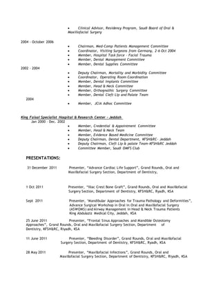  Clinical Advisor, Residency Program, Saudi Board of Oral &
Maxillofacial Surgery
2004 - October 2006
 Chairman, Med-Comp Patients Management Committee
 Coordinator, Visiting Surgeons from Germany, 2-6 Oct 2004
 Member, Hospital Task force – Facial Trauma
 Member, Dental Management Committee
 Member, Dental Supplies Committee
2002 – 2004
 Deputy Chairman, Mortality and Morbidity Committee
 Coordinator, Operating Room Coordination
 Member, Dental Implants Committee
 Member, Head & Neck Committee
 Member, Orthognathic Surgery Committee
 Member, Dental Cleft Lip and Palate Team
2004
 Member, JCIA Adhoc Committee
King Faisal Specialist Hospital & Research Center - Jeddah
Jan 2000 – Dec. 2002
 Member, Credential & Appointment Committee
 Member, Head & Neck Team
 Member, Evidence Based Medicine Committee
 Deputy Chairman, Dental Department, KFSH&RC- Jeddah
 Deputy Chairman, Cleft Lip & palate Team-KFSH&RC Jeddah
 Committee Member, Saudi OMFS Club
PRESENTATIONS:
31 December 2011 Presenter, “Advance Cardiac Life Support”, Grand Rounds, Oral and
Maxillofacial Surgery Section, Department of Dentistry,
1 Oct 2011 Presenter, “Iliac Crest Bone Graft”, Grand Rounds, Oral and Maxillofacial
Surgery Section, Department of Dentistry, KFSH&RC, Ryadh, KSA
Sept 2011 Presenter, ‘Mandibular Approaches for Trauma Pathology and Deformities”,
Advance Surgical Workshop in Oral in Oral and Maxillofacial Surgery
(ASWOMS) and Airway Management in Head & Neck Trauma Patients
King Abdulaziz Medical City, Jeddah, KSA
25 June 2011 Presenter, “Frontal Sinus Approaches and Mandible Osteotomy
Approaches”, Grand Rounds, Oral and Maxillofacial Surgery Section, Department of
Dentistry, KFSH&RC, Riyadh, KSA
11 June 2011 Presenter, “Bleeding Disorder”, Grand Rounds, Oral and Maxillofacial
Surgery Section, Department of Dentistry, KFSH&RC, Ryadh, KSA
28 May 2011 Presenter, “Maxillofacial Infections”, Grand Rounds, Oral and
Maxillofacial Surgery Section, Department of Dentistry, KFSH&RC, Riyadh, KSA
 
