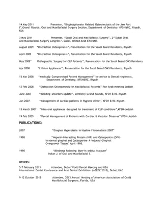 14 May 2011 Presenter, “Biophosphonate Related Osteonectosis of the Jaw Part
I”,Grand Rounds, Oral and Maxillofacial Surgery Section, Department of Dentistry, KFSH&RC, Riyadh,
KSA
3 May 2011 Presenter, “Saudi Oral and Maxillofacial Surgery”, 2nd
Dubai Oral
and Maxillofacial Surgery Congress”. Dubai, United Arab Emirates
August 2009 “Distraction Osteogenesis”, Presentation for the Saudi Board Residents, Riyadh
April 2009 “Distraction Osteogenesis”, Presentation for the Saudi Board Residents, Riyadh
May 2008“ Orthognathic Surgery for CLP Patients”, Presentation for the Saudi Board OMS Residents
Apr 2008 “Lithium Appliances”, Presentation for the Saudi Board OMS Residents, Riyadh
15 Mar 2008 “Medically Compromised Patient Management” In service to Dental Hygienists,
Department of Dentistry, KFSH&RC, Riyadh
12 Feb 2008 “Distraction Osteogenesis for Maxillofacial Patients” Pan-Arab meeting Jeddah
June 2007 “Bleeding Disorders update”, Dentistry Grand Rounds, KFSH & RC-Riyadh
Jan 2007 “Management of cardiac patients in Hygiene clinic”, KFSH & RC-Riyadh
13 March 2007 “Intra-oral appliances designed for treatment of CLP conditions”,KFSH-Jeddah
19 Feb 2005 “Dental Management of Patients with Cardiac & Vascular Diseases” KFSH-Jeddah
PUBLICATIONS:
2007 “Gingival Hyperplasia in Hyaline Fibromatosis 2007”
1998 “Heparin-Interacting Protein (HIP) and Osteopontin (OPN)
In normal gingival and Cyclosporine A-induced Gingival
Overgrowth Tissue” April 1998.
1990 “Blindness following blow-in orbital fracture”
Indian J. of Oral and Maxillofacial S.
OTHERS:
5-7 February 2013 Attendee, Dubai World Dental Meeting and UEA
International Dental Conference and Arab Dental Exhibition (AEEDC 2013), Dubai, UAE
9-12 October 2013 Attendee, 2013 Annual Metting of American Association of Oral&
Maxillofacial Surgeons, Florida, USA
 