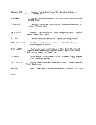 20 August 2013 Presenter, “Frontal Sinus Fracture” OMS Grand Rounds, Dept. of
Dentistry, KFSh&RC, Riyadh
6 April 2013 Presenter, “Fibro Osseous Lesion”, OMS Grand Rounds, Dept of Dentistry,
KFSh&RC, Riyadh
9 Mach 2013 Presenter, “Biomaterials in Bone Grafting”, OMS Grand Rounds, Dept of
Dentistry, KFSh&RC, Riyadh
26-28 May 2012 Attendee, Theory and Practical Training for Implant Surgeries, Colegio De
Brazelio Implantodontia, Brazil
9-12 May Attendee, Astra Tech Dental World Congress, Gothenborg, Sweden
28-30 October 2011 Attendee, 1st
Euro Mediterranean Congress for Maxillofacial Surgery,
Royal Merage Hotel, Morocco
24-29 Sept 2011 Chairman, Advance Surgical Workshop in Oral in Oral and Maxillofacial
Surgery (ASWOMS) And Airway Management in Head & Neck Trauma Patients,
King Abdulaziz Medical City, Jeddah, KSA
1-5 May 2011 Faculty Member, 2nd
Annual Dubai Oral and Maxillofacial Surgery Congress,
Dubai, United Arab Emirates
18-19 May 2010 Scientific Session Chairperson, Special Care Dentistry Symposium, KFSH&RC,
Riyadh, Saudi Arabia
Nov 2008 Health Outreach Visit to Dammam Central Hospital, Dammam, Saudi Arabia
MB/lm
 