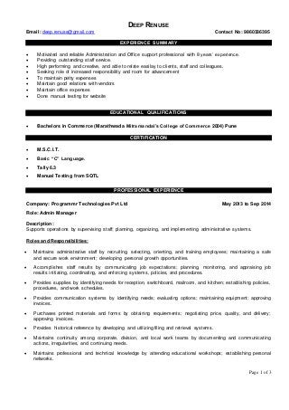 Page 1 of 3 
DEEP RENUSE 
Email: deep.renuse@gmail.com Contact No: 9860336395 
EXPERIENCE SUMMARY 
 Motivated and reliable Administration and Office support professional with 8 years’ experience. 
 Providing outstanding staff service. 
 High performing and creative, and able to relate easilay to clients, staff and colleagues. 
 Seeking role of increased responsibility and room for advancement 
 To maintain petty expenses 
 Maintain good relations with vendors 
 Maintain office expenses 
 Done manual testing for website 
EDUCATIONAL QUALIFICATIONS 
 Bachelors in Commerce (Marathwada Mitramandal’s College of Commerce 2004) Pune 
CERTIFICATION 
 M.S.C.I.T. 
 Basic “C” Language. 
 Tally 6.3 
 Manual Testing from SQTL 
PROFESSIONAL EXPERIENCE 
Company: Programmr Technologies Pvt Ltd May 2013 to Sep 2014 
Role: Admin Manager 
Description: 
Supports operations by supervising staff; planning, organizing, and implementing administrative systems. 
Roles and Responsibilities: 
 Maintains administrative staff by recruiting, selecting, orienting, and training employees; maintaining a safe 
and secure work environment; developing personal growth opportunities. 
 Accomplishes staff results by communicating job expectations; planning, monitoring, and appraising job 
results initiating, coordinating, and enforcing systems, policies, and procedures. 
 Provides supplies by identifying needs for reception, switchboard, mailroom, and kitchen; establishing policies, 
procedures, and work schedules. 
 Provides communication systems by identifying needs; evaluating options; maintaining equipment; approving 
invoices. 
 Purchases printed materials and forms by obtaining requirements; negotiating price, quality, and delivery; 
approving invoices. 
 Provides historical reference by developing and utilizing filing and retrieval systems. 
 Maintains continuity among corporate, division, and local work teams by documenting and communicating 
actions, irregularities, and continuing needs. 
 Maintains professional and technical knowledge by attending educational workshops; establishing personal 
networks. 
 