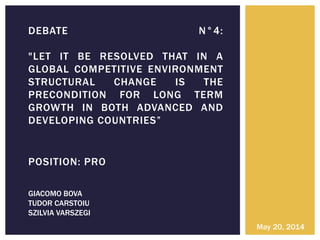 POSITION: PRO
DEBATE N°4:
"LET IT BE RESOLVED THAT IN A
GLOBAL COMPETITIVE ENVIRONMENT
STRUCTURAL CHANGE IS THE
PRECONDITION FOR LONG TERM
GROWTH IN BOTH ADVANCED AND
DEVELOPING COUNTRIES”
May 20, 2014
GIACOMO BOVA
TUDOR CARSTOIU
SZILVIA VARSZEGI
 