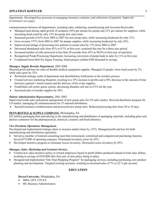 JONATHAN KOFFLER
departments. Developed key processes in managing insurance contracts, and collections of payment. Improved
(Continued, next page)
communications between all departments, including sales, marketing, manufacturing and Accounts Receivable.
• Managed team during rapid growth of company (36% per annum for pumps and 21% per annum for supplies), while
increasing head count by only 13% for pump new sales team.
• Sustained growth of 43% from 2003 to 2007 for new pump sales, while increasing headcount by only 31%.
• Grew revenue 377% from 2003 to 2007 for pumps supplies, while increasing headcount by only 26%.
• Improved percentage of processing new patients to actual sales by 17% from 2004 to 2007.
• Decreased abandoned calls from 42% to 0.7% in first year; sustained this rate for a three year period.
• Increased number of calls answered in less than 20 seconds from 45% to 90.9% in first year of operation.
• Reorganized Pump Processing Department, increasing conversion of pump leads to sales by 11% in first year.
• Completed Green Belt Six Sigma Training. Initial project yielded $300 thousand in savings.
Manager, Supply Reorder Department, 2002-2004
Directed profit and loss for sales of durable medical equipment supplies. Managed 22 people. Grew head count by 2%
while sales grew by 33%
• Performed strategic audit of department and identified key bottlenecks in the reorders process.
• Created services marketing blueprint, resulting in a 35% increase in profits and a 50% decrease in the amount of time
between a patient’s initial contact and the delivery of his or her supplies.
• Established call center queue system, decreasing abandon call rate to 0.5% for the year.
• Increased sales of reorder supplies by 30%.
Patient Administration Representative, 2001-2002
Supervised inside sales and patient management of new pump sales for US sales market. Directed distributor program for
US market, managing all communications for 35 national distributors.
• Secured insurance reimbursement and processed new pump sales. Reduced processing time from 28 to 10 days.
PENN BOTTLE & SUPPLY COMPANY, Philadelphia, PA
$52 million packaging firm specializing in the manufacturing and distribution of packaging materials, including glass and
plastics containers for the pharmaceutical, chemical, cosmetic and food industries.
Vice President, Operations Management,
Developed and implemented strategic plans to increase market share by 133%. Managed profit and loss for both
manufacturing and distribution operations.
• Served as member of internal consulting team that restructured, centralized and computerized purchasing function.
Saved $375,000 of operating expenses. Eliminated inventory errors by 95%.
• Developed incentive program to eliminate excess inventory. Decreased excess inventory by 85%.
Manager, Sales, Marketing and Customer Service,
• Created new sales incentive policy to reward employees based on profit dollars produced instead of total sales dollars,
resulting in savings of $359,000 after first year of new policy being in place.
• Designed and implemented “One Stop Shopping Program” for packaging services, including purchasing, new product
planning and development. Targeted existing accounts, resulting in increased sales of 7% to 22 % per account.
EDUCATION
Drexel University, Philadelphia, PA
• MBA, GPA 3.95/4.0
• BS, Business Administration
2
 