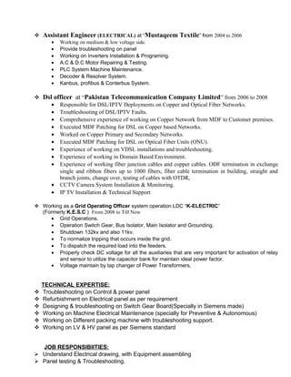  Assistant Engineer (ELECTRICAL) at “Mustaqeem Textile” from 2004 to 2006
• Working on medium & low voltage side.
• Provide troubleshooting on panel
• Working on Inverters Installation & Programing.
• A.C & D.C Motor Repairing & Testing.
• PLC System Machine Maintenance.
• Decoder & Resolver System.
• Kanbus, profibus & Conterbus System.
 Dsl officer at “Pakistan Telecommunication Company Limited” from 2006 to 2008
• Responsible for DSL/IPTV Deployments on Copper and Optical Fiber Networks.
• Troubleshooting of DSL/IPTV Faults.
• Comprehensive experience of working on Copper Network from MDF to Customer premises.
• Executed MDF Patching for DSL on Copper based Networks.
• Worked on Copper Primary and Secondary Networks.
• Executed MDF Patching for DSL on Optical Fiber Units (ONU).
• Experience of working on VDSL installations and troubleshooting.
• Experience of working in Domain Based Environment.
• Experience of working fiber junction cables and copper cables. ODF termination in exchange
single and ribbon fibers up to 1000 fibers, fiber cable termination in building, straight and
branch joints, change over, testing of cables with OTDR,
• CCTV Camera System Installation & Monitoring.
• IP TV Installation & Technical Support
 Working as a Grid Operating Officer system operation LDC “K-ELECTRIC”
(Formerly K.E.S.C ) From 2008 to Till Now
• Grid Operations.
• Operation Switch Gear, Bus Isolator, Main Isolator and Grounding.
• Shutdown 132kv and also 11kv.
• To normalize tripping that occurs inside the grid.
• To dispatch the required load into the feeders.
• Properly check DC voltage for all the auxiliaries that are very important for activation of relay
and sensor to utilize the capacitor bank for maintain ideal power factor.
• Voltage maintain by tap changer of Power Transformers,
TECHNICAL EXPERTISE:
 Troubleshooting on Control & power panel
 Refurbishment on Electrical panel as per requirement
 Designing & troubleshooting on Switch Gear Board(Specially in Siemens made)
 Working on Machine Electrical Maintenance (specially for Preventive & Autonomous)
 Working on Different packing machine with troubleshooting support.
 Working on LV & HV panel as per Siemens standard
JOB RESPONSIBIITIES:
 Understand Electrical drawing, with Equipment assembling
 Panel testing & Troubleshooting.
 