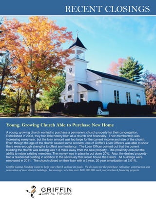 RECENT CLOSINGS
Young, Growing Church Able to Purchase New Home
A young, growing church wanted to purchase a permanent church property for their congregation.
Established in 2008, they had little history both as a church and financially. Their membership was
increasing every year, but the loan amount was too large for the current income and size of the church.
Even though the age of the church caused some concern, one of Griffin’s Loan Officers was able to show
there were enough strengths to offset any hesitancy. The Loan Officer pointed out that the current
building the church was leasing was 1.8 miles away from the new property. The proximity ensured the
ability to retain existing members. The money was in place to put down 20%. Also, the desired property
had a residential building in addition to the sanctuary that would house the Pastor. All buildings were
renovated in 2011. The church closed on their loan with a 5 year, 20 year amortization at 5.01%.
Griffin Capital Funding wants to help your church achieve its goals. We do loans for the purchase, refinance, construction and
renovation of most church buildings. On average, we close over $100,000,000 each year in church financing projects.
Name
Phone
Email Address
Website
 