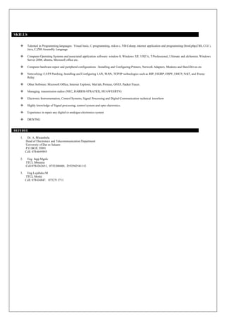 SKILLS
 Talented in Programming languages: Visual basic, C programming, mikro c, VB Csharp, internet application and programming (html,php,CSS, CGI ),
Java, C,Z80 Assembly Language
 Computer Operating Systems and associated application software: window 8, Windows XP, VISTA, 7 Professional, Ultimate and alchemist, Windows
Server 2008, ubuntu, Microsoft office etc.
 Computer hardware repair and peripheral configurations : Installing and Configuring Printers, Network Adapters, Modems and Hard Drives etc
 Networking: CAT5 Patching, Installing and Configuring LAN, WAN, TCP/IP technologies such as RIP, EIGRP, OSPF, DHCP, NAT, and Frame
Relay
 Other Software: Microsoft Office, Internet Explorer, Mat lab, Proteus, GNS3, Packet Tracer.
 Managing transmission radios (NEC, HARRIS-STRATEX, HUAWEI RTN)
 Electronic Instrumentation, Control Systems, Signal Processing and Digital Communication technical knowhow
 Highly knowledge of Signal processing, control system and opto electronics.
 Experience in repair any digital or analogue electronics system
 DRIVING
REFEREE
1. Dr. A. Mwambela
Head of Electronics and Telecommunication Department
University of Dar es Salaam
P.O BOX 35091
Cell: 0784699995
2. Eng Japp Mgala
TTCL Mwanza
Cell:0784362651, 0732200489, 2552582541113
3. Eng Lujabuka M
TTCL Moshi
Cell: 078434847. 0732711711
 