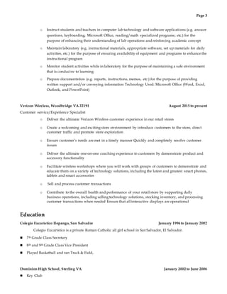 Page 3
o Instruct students and teachers in computer lab technology and software applications (e.g. answer
questions, keyboarding, Microsoft Office, reading/math specialized programs, etc.) for the
purpose of enhancing their understanding of lab operations and reinforcing academic concept
o Maintain laboratory (e.g. instructional materials, appropriate software, set up materials for daily
activities, etc.) for the purpose of ensuring availability of equipment and programs to enhance the
instructional program
o Monitor student activities while in laboratory for the purpose of maintaining a safe environment
that is conducive to learning
o Prepare documentation (e.g. reports, instructions, memos, etc.) for the purpose of providing
written support and/or conveying information Technology Used: Microsoft Office (Word, Excel,
Outlook, and PowerPoint)
Verizon Wireless, Woodbridge VA 22191 August 2015 to present
Customer service/Experience Specialist
o Deliver the ultimate Verizon Wireless customer experience in our retail stores
o Create a welcoming and exciting store environment by introduce customers to the store, direct
customer traffic and promote store exploration
o Ensure customer’s needs are met in a timely manner Quickly and completely resolve customer
issues
o Deliver the ultimate one-on-one coaching experience to customers by demonstrate product and
accessory functionality
o Facilitate wireless workshops where you will work with groups of customers to demonstrate and
educate them on a variety of technology solutions, including the latest and greatest smart phones,
tablets and smart accessories
o Sell and process customer transactions
o Contribute to the overall health and performance of your retail store by supporting daily
business operations, including selling technology solutions, stocking inventory, and processing
customer transactions when needed Ensure that all interactive displays are operational
Education
Colegio Eucarístico Ilopango, San Salvador January 1996 to January 2002
Colegio Eucarístico is a private Roman Catholic all girl school in San Salvador, El Salvador.
 7th Grade Class Secretary
 8th and 9th Grade Class Vice President
 Played Basketball and ran Track & Field,
Dominion High School, Sterling VA January 2002 to June 2006
 Key Club
 