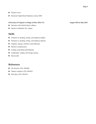 Page 4
 Played soccer
 Received High School Diploma in June 2006
University of Virginia’s College at Wise, Wise VA August 2011 to May 2015
 Historian of the Multi-Cultural Alliance
 Business Admiration B.A. degree
Skills
 Proficient in speaking, writing, and reading in English
 Proficient in speaking, writing, and reading in Spanish
 Organize, manage, and lead a team efficiently
 Business communication
 Leading, negotiating and delegating
 Comfortable working with foreign cultures
 Resourceful
References
 Jim Steward (276) 328-0304
 Darrick Copeland (276) 298-9675
 Kim Berry (276) 328-0116
 