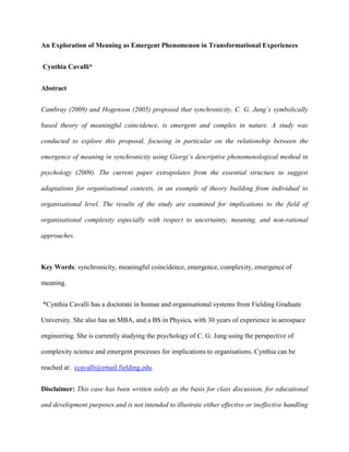 An Exploration of Meaning as Emergent Phenomenon in Transformational Experiences
Cynthia Cavalli*
Abstract
Cambray (2009) and Hogenson (2005) proposed that synchronicity, C. G. Jung’s symbolically
based theory of meaningful coincidence, is emergent and complex in nature. A study was
conducted to explore this proposal, focusing in particular on the relationship between the
emergence of meaning in synchronicity using Giorgi’s descriptive phenomenological method in
psychology (2009). The current paper extrapolates from the essential structure to suggest
adaptations for organisational contexts, in an example of theory building from individual to
organisational level. The results of the study are examined for implications to the field of
organisational complexity especially with respect to uncertainty, meaning, and non-rational
approaches.
Key Words: synchronicity, meaningful coincidence, emergence, complexity, emergence of
meaning.
*Cynthia Cavalli has a doctorate in human and organisational systems from Fielding Graduate
University. She also has an MBA, and a BS in Physics, with 30 years of experience in aerospace
engineering. She is currently studying the psychology of C. G. Jung using the perspective of
complexity science and emergent processes for implications to organisations. Cynthia can be
reached at: ccavalli@email.fielding.edu.
Disclaimer: This case has been written solely as the basis for class discussion, for educational
and development purposes and is not intended to illustrate either effective or ineffective handling
 