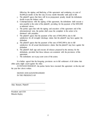 2
following the signing and finalizing of this agreement and continuing at a rate of
$6,000 per month on the first day of every month thereafter until paid in full.
c. The plaintiff agrees that there will be no prepayment penalty should the defendants
decide to pay the balance early.
d. Contemporaneous with the signing of this agreement, the defendants shall execute a
note payable to the order of the plaintiff, providing for the payment of the $882,000
as indicated above.
e. The parties agree that with the signing and execution of this agreement and of the
aforementioned note, the parties shall cause the complaint in the action to be
dismissed with prejudice.
f. The plaintiff agrees that the payment of the sum of $882,000 is also in full
satisfaction for all wrongful discharge claims that the plaintiff may have against the
defendant.
g. The plaintiff agrees that the payment of the sum of $882,000 is also in full
satisfaction for all sexual discrimination claims that the plaintiff may have against the
defendant.
h. The plaintiff shall sign and execute all releases prepared by the attorney for the
defendants, provided that those releases are consistent with the provisions of this
agreement.
i. The defendants are to pay court costs of the action.
It is further agreed that the foregoing provisions are in full settlement of all claims that
either party might assert against the other.
IN WITNESS WHEREOF, the parties hereto have executed this agreement on the day and
the year first above written.
SIGNED AND ACKNOWLEDGED
IN THE PRESENCE OF
____________________________________
Alice Bennett, Plaintiff
____________________________________
President and CEO
Rikards-Hayley
 