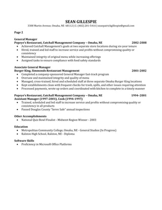SEAN GILLESPIE
3308 Martin Avenue, Omaha, NE 68112 | C: (402) 201-5416 | seanpatrickgillespie@gmail.com
Page 2
General Manager
Popeye’s Restaurant, Cutchall Management Company – Omaha, NE 2002-2008
 Achieved Cutchall Management’s goals at two separate store locations during six-year tenure
 Hired, trained and led staff to increase service and profits without compromising quality or
consistency
 Maintained integrity of original menu while increasing offerings
 Assigned tasks to ensure compliance with food safety standards
Associate General Manager
Burger King, Simmonds Restaurant Management 2001-2002
 Completed a company-sponsored General Manager fast-track program
 Oversaw and maintained integrity and quality of menu
 Managed, cross-trained, hired and scheduled staff at three separate Omaha Burger King locations
 Kept establishments clean with frequent checks for trash, spills, and other issues requiring attention
 Processed payments, wrote up orders and coordinated with kitchen to complete in a timely manner
Popeye’s Restaurant, Cutchall Management Company – Omaha, NE 1994–2001
Assistant Manager (1997-2001), Cook (1994-1997)
 Trained, scheduled and led staff to increase service and profits without compromising quality or
consistency in all products
 Passed Douglas County “Serve Safe” annual inspections
Other Accomplishments
 National Quiz Bowl Finalist - Midwest Region Winner - 2003
Education
 Metropolitan Community College, Omaha, NE - General Studies (In Progress)
 Ralston High School, Ralston, NE - Diploma
Software Skills
 Proficiency in Microsoft Office Platforms
 