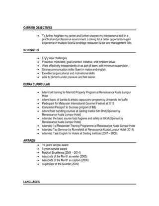 CARRIER OBJECTIVES
 To further heighten my carrier and further sharpen my interpersonal skill in a
practical and professional environment. Looking for a better opportunity to gain
experience in multiple food & beverage restaurant & bar and management field.
STRENGTHS
 Enjoy new challenges
 Proactive, motivated, goal-oriented, initiative, and problem solver.
 Work effectively independently or as part of team, with minimum supervision.
 Strong communication skills- fluent in malay and english.
 Excellent organizational and motivational skills
 Able to perform under pressure and fast leaner.
EXTRA CURRICULAR
 Attend all training for Marriott Property Program at Renaissance Kuala Lumpur
Hotel
 Attend basic of barista & artistic cappuccino program by Universita del caffe
 Participant for Malaysian International Gourmet Festival at 2013
 Completed Passport to Success program (F&B)
 Attend food handling courses at Gading Institut Sdn Bhd (Sponsor by
Renaissance Kuala Lumpur Hotel)
 Attended the basic course food hygiene and safety at UKM (Sponsor by
Renaissance Kuala Lumpur Hotel)
 Attended 1st Responder Training Programme at Renaissance Kuala Lumpur Hotel
 Attended Tea Seminar by Ronnefeldt at Renaissance Kuala Lumpur Hotel (2011)
 Attended Task English for Hotels at Gading Institute (2007 – 2008)
AWARDS
 10 years service award
 5 years service award
 Medical Excellence (2004 – 2014)
 Associate of the Month as waiter (2005)
 Associate of the Month as captain (2006)
 Supervisor of the Quarter (2009)
LANGUAGES
 