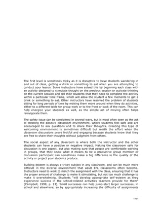 100
The first level is sometimes tricky as it is disruptive to have students wandering in
and out of class, getting a drink or something to eat when you are attempting to
conduct your lesson. Some instructors have solved this by beginning each class with
an activity designed to stimulate thought on the previous session or activate thinking
on the current session and tell their students that they need to complete the activity
within a particular time frame, which will allow the student a few moments to get a
drink or something to eat. Other instructors have resolved the problem of students
sitting for long periods of time by making them move around when they do activities,
either to a different table for group work or to the front or back of the room. This can
help energize your students as well, as the simple act of moving often helps
reinvigorate them.
The safety issue can be considered in several ways, but is most often seen as the act
of creating the positive classroom environment, where students feel safe and are
encouraged to ask questions and to share their thoughts. Creating this type of
welcoming environment is sometimes difficult but worth the effort when the
classroom discussions prove fruitful and engaging because students know that they
are free to share their thoughts without judgment from others.
The social aspect of any classroom is where both the instructor and the other
students can have a positive or negative impact. Making the classroom safe for
discussion is one aspect, but also making sure that people are comfortable working
in groups, that they know what it means to be a productive group member or
discussion participant can sometimes make a big difference in the quality of the
activity or project your students produce.
Building esteem is always a tricky subject in any classroom, and can be much more
difficult in the diverse environment that adult EFL classrooms often become.
Instructors need to work to match the assignment with the class, ensuring that it has
the proper amount of challenge to make it stimulating, but not too much challenge to
make it overwhelming. Students “will develop appropriate self-esteem as they
experience success in the school-related activities teachers provide for them”
(Campbell, 1999, p. 13). Small successes can help jump-start larger successes, in
school and elsewhere, so by appropriately increasing the difficulty of assignments
 