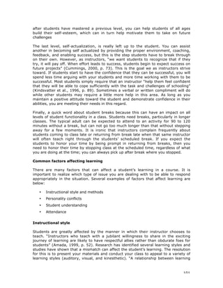 101
after students have mastered a previous level, you can help students of all ages
build their self-esteem, which can in turn help motivate them to take on future
challenges
The last level, self-actualization, is really left up to the student. You can assist
another in becoming self actualized by providing the proper environment, coaching,
feedback, and enabling success, but this is the step students have to break through
on their own. However, as instructors, “we want students to recognize that if they
try, it will pay off. When effort leads to success, students begin to expect success on
future projects” (Cummings, 2000, p. 73). This is the goal we as instructors strive
toward. If students start to have the confidence that they can be successful, you will
spend less time arguing with your students and more time working with them to be
successful. Most students simply require that an instructor “help them feel confident
that they will be able to cope sufficiently with the task and challenges of schooling”
(Kindsvatter et al., 1996, p. 89). Sometimes a verbal or written compliment will do
while other students may require a little more help in this area. As long as you
maintain a positive attitude toward the student and demonstrate confidence in their
abilities, you are meeting their needs in this regard.
Finally, a quick word about student breaks because this can have an impact on all
levels of student functionality in a class. Students need breaks, particularly in longer
classes. The typical adult can be expected to attend to an activity for 90 to 120
minutes without a break, but can not go too much longer than that without stepping
away for a few moments. It is ironic that instructors complain frequently about
students coming to class late or returning from break late when that same instructor
will often teach right through the students’ scheduled break. If you expect the
students to honor your time by being prompt in returning from breaks, then you
need to honor their time by stopping class at the scheduled time, regardless of what
you are doing at the time; you can always pick up after break where you stopped.
Common factors affecting learning
There are many factors that can affect a student’s learning in a course. It is
important to realize which type of issue you are dealing with to be able to respond
appropriately in the situation. Several examples of factors that affect learning are
below:
• Instructional style and methods
• Personality conflicts
• Student understanding
• Attendance
Instructional style
Students are greatly affected by the manner in which their instructor chooses to
teach. “Instructors who teach with a jubilant willingness to share in the exciting
journey of learning are likely to have respectful allies rather than obdurate foes for
students” (Amada, 1999, p. 52). Research has identified several learning styles and
studies have shown that a mismatch can affect the student’s learning. The resolution
for this is to present your materials and conduct your class to appeal to a variety of
learning styles (auditory, visual, and kinesthetic). “A relationship between learning
 