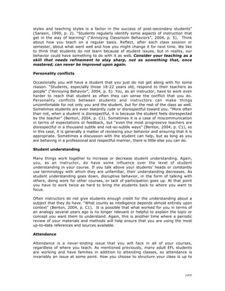 102
styles and teaching styles is a factor in the success of post-secondary students”
(Sarasin, 1999, p. 2). “Students regularly identify some aspects of instruction that
get in the way of learning” (“Annoying Classroom Behaviors”, 2004, p. 5). Think
about how you teach on a regular basis. Reflect, after each class session or
semester, about what went well and how you might change it for next time. We like
to think that students do not learn because of student issues, but in reality, our
behavior could have something to do with it as well. Consider your teaching as a
skill that needs refinement to stay sharp, not as something that, once
mastered, can never be improved upon again.
Personality conflicts
Occasionally you will have a student that you just do not get along with for some
reason. “Students, especially those 18-22 years old, respond to their teachers as
people” (“Annoying Behavior”, 2004, p. 5). You, as an instructor, have to work even
harder to reach that student as often they can sense the conflict that you do.
Personality conflicts between students and instructors can make things
uncomfortable for not only you and the student, but for the rest of the class as well.
Sometimes students are even blatantly rude or disrespectful toward you. “More often
than not, when a student is disrespectful, it is because the student feels disrespected
by the teacher” (Benton, 2004, p. C1). Sometimes it is a case of miscommunication
in terms of expectations or feedback, but “even the most progressive teachers are
disrespectful in a thousand subtle and not-so-subtle ways” (Benton, 2004, p. C1), so
in this case, it is generally a matter of reviewing your behavior and ensuring that it is
appropriate. Sometimes a discussion with the student can help, but as long as you
are behaving in a professional and respectful manner, there is little else you can do.
Student understanding
Many things work together to increase or decrease student understanding. Again,
you, as an instructor, do have some influence over the level of student
understanding in your course. If you talk above your students’ heads or constantly
use terminology with which they are unfamiliar, their understanding decreases. As
student understanding goes down, disruptive behavior, in the form of talking with
others, doing work for other courses, or lack of participation goes up. At that point
you have to work twice as hard to bring the students back to where you want to
focus.
Often instructors do not give students enough credit for the understanding about a
subject that they do have. “What counts as intelligence depends almost entirely upon
context” (Benton, 2004, p. C1). It is possible that what worked for you in terms of
an analogy several years ago is no longer relevant or helpful to explain the topic or
concept you want them to understand. Again, this is another time where a periodic
review of your materials and methods will help ensure that you are using the most
up-to-date references and sources available.
Attendance
Attendance is a never-ending issue that you will face in all of your courses,
regardless of where you teach. As mentioned previously, many adult EFL students
are working and have families in addition to attending classes, so attendance is
invariably an issue at some point. How you choose to structure your class is up to
 