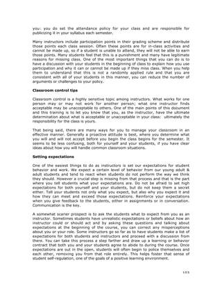 103
you: you do set the attendance policy for your class and are responsible for
publicizing it in your syllabus each semester.
Many instructors include participation points in their grading scheme and distribute
those points each class session. Often these points are for in-class activities and
cannot be made up, so if a student is unable to attend, they will not be able to earn
those points. Many students feel that this is a punishment and many have legitimate
reasons for missing class. One of the most important things that you can do is to
have a discussion with your students in the beginning of class to explain how you use
participation and why it can or cannot be made up if they miss class. When you help
them to understand that this is not a randomly applied rule and that you are
consistent with all of your students in this manner, you can reduce the number of
arguments or challenges to your policy.
Classroom control tips
Classroom control is a highly sensitive topic among instructors. What works for one
person may or may not work for another person; what one instructor finds
acceptable may be unacceptable to others. One of the main points of this document
and this training is to let you know that you, as the instructor, have the ultimate
determination about what is acceptable or unacceptable in your class: ultimately the
responsibility for the class is yours.
That being said, there are many ways for you to manage your classroom in an
effective manner. Generally a proactive attitude is best, where you determine what
you will and will not accept before you begin the class begins for the semester. It
seems to be less confusing, both for yourself and your students, if you have clear
ideas about how you will handle common classroom situations.
Setting expectations
One of the easiest things to do as instructors is set our expectations for student
behavior and work. We expect a certain level of behavior from our young adult &
adult students and tend to react when students do not perform the way we think
they should. However a crucial step is missing from that process and that is the part
where you tell students what your expectations are. Do not be afraid to set high
expectations for both yourself and your students, but do not keep them a secret
either. Tell your students not only what you expect, but also why you expect it and
how they can meet and exceed those expectations. Reinforce your expectations
when you give feedback to the students, either in assignments or in conversation.
Communication is the key.
A somewhat scarier prospect is to ask the students what to expect from you as an
instructor. Sometimes students have unrealistic expectations or beliefs about how an
instructor could or should act and by asking these questions and talking about
expectations at the beginning of the course, you can correct any misperceptions
about you or your role. Some instructors go so far as to have students make a list of
expectations for both students and instructors and proceed with a discussion from
there. You can take this process a step farther and draw up a learning or behavior
contract that both you and your students agree to abide to during the course. Once
expectations are out in the open, students will often begin to police themselves and
each other, removing you from that role entirely. This helps foster that sense of
student self-regulation, one of the goals of a positive learning environment.
 