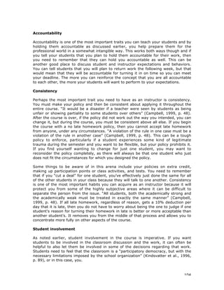 104
Accountability
Accountability is one of the most important traits you can teach your students and by
holding them accountable as discussed earlier, you help prepare them for the
professional world in a somewhat intangible way. This works both ways though and if
you tell your students that you plan to hold them accountable for their work, then
you need to remember that they can hold you accountable as well. This can be
another good place to discuss student and instructor expectations and behaviors.
You can tell students that you will plan to return work the following week, but that
would mean that they will be accountable for turning it in on time so you can meet
your deadline. The more you can reinforce the concept that you are all accountable
to each other, the more your students will want to perform to your expectations.
Consistency
Perhaps the most important trait you need to have as an instructor is consistency.
You must make your policy and then be consistent about applying it throughout the
entire course. “It would be a disaster if a teacher were seen by students as being
unfair or showing partiality to some students over others” (Campbell, 1999, p. 48).
After the course is over, if the policy did not work out the way you intended, you can
change it, but during the course, you must be consistent above all else. If you begin
the course with a no late homework policy, then you cannot accept late homework
from anyone, under any circumstances. “A violation of the rule in one case must be a
violation of the rule in another case” (Campbell, 1999, p. 48). This can be a tough
policy to enforce, particularly if a student experiences some kind of legitimate
trauma during the semester and you want to be flexible, but your policy prohibits it.
If you find yourself wanting to change for just one student, you may want to
reconsider the policy completely, as there will always be that one student who just
does not fit the circumstances for which you designed the policy.
Some things to be aware of in this arena include your policies on extra credit,
making up participation points or class activities, and tests. You need to remember
that if you “cut a deal” for one student, you’ve effectively just done the same for all
of the other students in your class because they will talk to one another. Consistency
is one of the most important habits you can acquire as an instructor because it will
protect you from some of the highly subjective areas where it can be difficult to
separate the person from the issue. “All students, both the academically strong and
the academically weak must be treated in exactly the same manner” (Campbell,
1999, p. 48). If all late homework, regardless of reason, gets a 10% deduction per
day that it is late, then you do not have to worry about being the one to judge if one
student’s reason for turning their homework in late is better or more acceptable than
another student’s. It removes you from the middle of that process and allows you to
concentrate more fully on other aspects of the course.
Student involvement
As noted earlier, student involvement in the course is imperative. If you want
students to be involved in the classroom discussion and the work, it can often be
helpful to also let them be involved in some of the decisions regarding that work.
Students need to feel that the classroom is a “participatory democracy, but with the
necessary limitations imposed by the school organization” (Kindsvatter et al., 1996,
p. 89), or in this case, you.
 