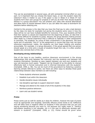 105
This can be accomplished in several ways, all with somewhat minimal effort on your
part. Is it important that you choose the lesson topic, or can the student make the
selection? Does it matter to you if the paper is due in Week 8 or Week 9? Can
students form their own groups for projects or will you do that? How should students
behave in a group discussion? You can present your class with several alternatives
and allow them to choose between them or you can allow the class to brainstorm for
solutions before selecting one.
Central to this process is the idea that you have the final say to veto a bad decision
by the class (no tests for example) but giving the students some voice in how the
class will be run can have multiple benefits for everyone. First, your students will feel
that their opinion is valued and respected from the beginning of class, an idea that is
sometimes difficult for students to grasp. Second, the group decision-making process
often leads to a shared experience that is difficult to replicate in other assignments
or activities. The students, by virtue of their involvement in the decisions, will have
some sort of automatic “buy-in” to the assignment or course that they may not have
otherwise experienced. Lastly, the students can then begin holding one another
accountable. For example, in a group discussion, if the group agreed that one person
should speak at a time and a couple of students forget this rule, it is often another
student who reminds them of the rule.
Developing strong relationships
One of the keys to any healthy, positive classroom environment is the strong
relationships that exist between the instructor and the students and between the
students themselves. Develop an easy rapport between you and your students and
your job becomes much easier. “Rapport can be thought of as the ability to interact
effectively both in formal instruction and in informal interaction with the students”
(Campbell, 1999, p. 58). You can do much of the groundwork by fostering a positive
learning climate referred to earlier, but there are other ways to develop these good
relationships between class members as well including:
• Praise students whenever possible
• Establish trust within the classroom
• Handle discipline issues individually
• Use discipline sparingly to support classroom needs
• Manage and attend to the needs of all of the students in the class
• Reinforce positive behaviors
• Learn and use student names
Praise
Praise works just as well for adults as it does for children, however the type of praise
must be appropriate and targeted. Generally effusive praise tends to be ineffective
and will often have a negative effect on students if they perceive that you are just
saying something because you have to, not because you really mean it. “Generic
self-esteem boosting is not valuable, nor is it the way to effectively develop self-
esteem in students” (Campbell, 1999, p. 13). Praise should be given when
 