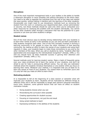 107
Disruptions
One of the most important management tools in your toolbox is the ability to handle
a classroom disruption or issue smoothly and without disruption to the entire class.
You need to be able to separate the individual from the rest of the class and resolve
the issue quickly, without letting it interfere with the learning of the other students.
Occasionally you might need to use disciplinary methods such as removing the
student from the room or contacting your departmental dean, school administrator
or security, but those methods should be used only when you’ve exhausted your
other resources for resolving the problem with the student individually. You cannot
let the other students suffer through a disruption that has the potential for a poor
outcome or can even put other students in danger.
Student names
One of the most obvious ways to develop strong relationships with your students is
to learn their names as early in the semester as you can and use them continually to
help students recognize each other. One of the first concepts involved in forming a
learning community is for people to know the other members of that learning
community. By making an effort to learn the names of your students and using them
regularly in class, your students begin to make those connections to you and to the
other members of the class. When you call on students by name, “students often feel
appreciated and encouraged by the individualized recognition” (Amada, 1999, p. 51)
and you should have “at least moderate success in gaining their attention and
cooperation” (Amada, 1999, p. 51).
Several methods exist for learning student names. Make a habit of frequently going
over your class enrollment list to learn the names of your students, and don’t be
afraid to ask for help in pronouncing difficult names. You can also use icebreaker
methods where the students introduce themselves or one another while you focus on
learning their name. Whatever your method, it is important that you at least try to
learn the names of most of your students. You expect them to remember yours and
it is only fair that you make an effort to learn theirs.
Motivating students
It is impossible to tell at the beginning of a class session or semester what will
motivate your students to learn. Students will be motivated by different things at
different times and it will be impossible to target each person’s personal motivation
every time. However, some general factors that can have an affect on student
motivation include:
• Giving students choices when you can
• Personalizing the curriculum when possible
• Creating opportunities for student success
• Focusing on improvement, not just the end result
• Using varied methods to teach
• Expressing confidence in the abilities of the students
 