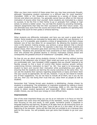 108
Often you have more control of these areas than you may have previously thought,
although “developing student motivation is a difficult task for most teachers”
(Campbell, 1999, p. 24). Students are motivated by a variety of things, some
intrinsic and others are extrinsic. You generally cannot have an effect on the internal
motivation of anyone other than yourself. Some students are motivated by a desire
to succeed, to be the first in their family to go or graduate from college or high
school, to achieve a better career. You can help this student by providing interesting,
relevant assignments that help link their coursework with their future career. You
can eliminate busy work from the course and ensure that students are spending time
on things that count for their grade or enhance learning.
Choice
Other students are differently motivated, and here you can exert a great deal of
control. Some students are motivated by being able to make their own decisions in a
course, so if it is possible, give students a choice of assignments or let them choose
between one of two due dates for an assignment. By allowing the students some
voice in the decision making process, you achieve a group decision that is shared
and supported by most, if not all. The opposite is also true, that when students are
denied choice, their motivation goes down and they are likely to engage in disruptive
behavior. “Students who perceived the most constraints on their autonomy were the
ones who showed the greatest decline in intrinsic motivation toward school and
consequently the greatest amount of misbehavior” (Campbell, 1999, p. 36).
So how do you go about giving students choices in their learning without turning
control of the classroom over to them? Start small and work up to a level that you
are comfortable with. Jack Campbell (1999) suggests that you should “attempt to be
flexible enough to find a level of control that fosters positive growth without
undermining intrinsic motivation to learn” (p. 36). Your goal is to encourage the
student to learn and nourish their motivation while accomplishing your goals of
ensuring that the students are learning the course outcomes at the same time. You
can ask the students their opinions regarding assignments or topics and factor them
into your course as appropriate. Do not ask, however, if you do not intend to include
any of their suggestions. You do not have to include all of them, but if you do not
use any, then you risk losing their trust that you value them as people as well as
students.
Remember that “change forced upon students is debilitating; change chosen by
students is exhilarating. The exhilaration or inspiration produced by making a choice
can sustain students through their tasks” (Cummings, 2000, p. 43). Use this power
wisely to obtain student agreement and cooperation. When students make the
smaller choices, you can focus your energy on more difficult items.
Improvements
One of the most important things you can do as an instructor is to focus on how far
the student has come since the beginning of the semester, course, program, rather
than focusing on the end result, or their grade. Formative praise is essential in
language teaching and learning. Students of all ages have an all-consuming focus on
grades and many will tell you that they “have to get an A in this class” at the very
beginning of the semester. Some will feel that they are entitled to an A because they
paid for the course. You will probably even get some that threaten to go over your
head.
 