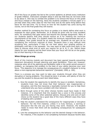 109
All of this focus on grades has led to the current epidemic at almost every institution
of grade inflation. Instructors complain about it and say that they do not know what
to do about it. One way to combat this problem is to remove the focus on the grade
and focus instead on the learning. Have the students complete a minute paper or a
pre-test when they enter class for the first time and do the same thing before they
leave for the last time. Try to focus on how far the student has come during the
course, not on the final grade they will receive.
Another method for combating this focus on grades is to clearly define what work is
expected for each grade. Remember, an A should be given only for truly excellent
work, for something that goes above and beyond the average assignment. Many of
our students believe that they should receive an A for meeting the minimum
requirements of the class. If a student meets the minimum requirements laid out in
the syllabus, their grade should be an average one. Students do not earn As by
completing the minimum required of them. Students have a very difficult time
accepting this, particularly if they do not hear about your grading policies or
philosophy until late in the semester. You may want to take some time early in the
class to discuss what kind of work you require for an A, B, C, etc. Define these
clearly for your students and let them know that your focus will not be on the grade,
but on their learning in the course.
When things go wrong
Much of this training module and document has been geared towards preventing
classroom disruptions through planning and good facilitation. There are, however,
instances when all of the planning and facilitation skills in the world cannot prevent a
problem, so managing that problem to the best of your ability becomes your next
focus. “The objective is to manage the consequences of a student’s behavior to bring
about a more appropriate behavioral repertoire” (Campbell, 1999, p. 100).
There is a process you may want to take your students through when they are
disruptive or having problems. This should be done in private, with plenty of time for
you and the student to discuss each item listed below.
1. Give the student the opportunity to identify the issue or problem. Sometimes,
students truly may not know that their behavior was inappropriate or
disruptive, and this then becomes a teachable moment for you to help them
understand why you have a problem with their behavior.
2. Work through some of the other choices he/she could have made in that
instance. It is important that the student has a voice in this process and
identifies some of the other potential options. Discuss pros and cons of each
choice so the student has a good idea of the many different ways they have
of dealing with a problem.
3. Help the student understand the consequence for inappropriate or disruptive
behavior. For the first instance, unless it is truly heinous, a warning or
discussion like the one you are having may work. However, the student
needs to know that there will be escalating consequences for subsequent
problems.
4. Link the consequence to the behavior and the desired change in the behavior.
For instance, if the student is not completing homework because he/she does
 