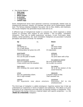 11
4. The Printed Medium
• Web page
• bookmark
• White pages
• to browse
• e-magazine
• carbon copy
Some metaphorical terms have spawned numerous conceptually related ones by
metaphorical extension. Gopher, for example, has given rise to Gopherspace, Gopher
hole. The famous desktop metaphor has given rise to files, folders, and trashcans.
The mouse metaphor has generated mouse trails and so on.
A different type of metaphorical model is a second one, which organizes a whole
system of concepts with respect to one another – the so-called orientation
metaphor. They rely on bodily experience: up-down, in-out, front-back, deep-
shallow, center-periphery, etc. Such orientation metaphors are grounded in physical
perception and hence universal. For example:
Up vs. Down
happy sad
I’m feeling up. I’m down today.
I’m in high spirits. My spirits sank.
Thinking about her gives me a lift. I’m depressed.
good health sickness
He is in top shape. He fell ill.
He is at the peak of health. He came down with a flue.
have control over be subject to control
He is in a superior position. He is my social inferior.
I have control over the situation. He is under my control.
high status low status
He’s climbing the social ladder fast. He is at the bottom of the
social hierarchy.
virtue depravity
He is an upstanding citizen. I wouldn’t stoop to that.
She is high-minded. That’s beneath me.
rational emotional
His arguments rose above emotions. Discussion fell to the
emotional level.
The third type of metaphor is called ontological. Cognitive science has it that we
understand our experience in terms of objects and substances. This allows us to pick
fragments of our experience and treat them as discrete entities or substances. Thus,
we interpret the human mind as a material object with specific properties – i.e. the
/MIND IS A MACHINE/ metaphor:
 
