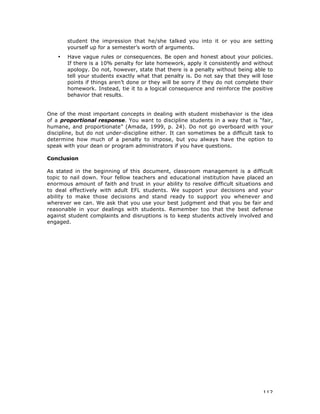 112
student the impression that he/she talked you into it or you are setting
yourself up for a semester’s worth of arguments.
• Have vague rules or consequences. Be open and honest about your policies.
If there is a 10% penalty for late homework, apply it consistently and without
apology. Do not, however, state that there is a penalty without being able to
tell your students exactly what that penalty is. Do not say that they will lose
points if things aren’t done or they will be sorry if they do not complete their
homework. Instead, tie it to a logical consequence and reinforce the positive
behavior that results.
One of the most important concepts in dealing with student misbehavior is the idea
of a proportional response. You want to discipline students in a way that is “fair,
humane, and proportionate” (Amada, 1999, p. 24). Do not go overboard with your
discipline, but do not under-discipline either. It can sometimes be a difficult task to
determine how much of a penalty to impose, but you always have the option to
speak with your dean or program administrators if you have questions.
Conclusion
As stated in the beginning of this document, classroom management is a difficult
topic to nail down. Your fellow teachers and educational institution have placed an
enormous amount of faith and trust in your ability to resolve difficult situations and
to deal effectively with adult EFL students. We support your decisions and your
ability to make those decisions and stand ready to support you whenever and
wherever we can. We ask that you use your best judgment and that you be fair and
reasonable in your dealings with students. Remember too that the best defense
against student complaints and disruptions is to keep students actively involved and
engaged.
 