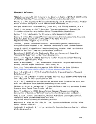 113
Chapter 8: References
Abbott, K. and Lewis, M. (2004). Humor in the Classroom. Retrieved 24 March 2004 from the
World Wide Web: http://www.abbottcom.com/Humor_in_the_classroom.htm.
Amada, G. (1999). Coping with Misconduct in the Young adult & adult Classroom: A Practical
Model. Asheville: Young adult & adult Administration Publications, Inc.
Annoying Behavior Can Impede Learning. (2004, April). The Teaching Professor, 18.4, 5.
Belvel, P., and Jordan, M. (2003). Rethinking Classroom Management: Strategies for
Prevention, Intervention, and Problem Solving. Thousand Oaks: Corwin Press.
Benton, T. (2004).No Respect. The Chronicle of Higher Education 50.18 C1.
Boston, C. (2002). The concept of formative assessment. Practical Assessment, Research &
Evaluation, 8(9). 21 June 2004. Retrieved from the World Wide Web:
http://PAREonline.net/getvn.asp?v=8&n=9.
Campbell, J. (1999). Student Discipline and Classroom Management: Preventing and
Managing Discipline Problems in the Classroom. Emmitsburg: Charles Thomas Publisher.
Cotton, K. (2001). Schoolwide and Classroom Discipline. Retrieved 9 Dec 2003 from the
World Wide Web: http://www.nwrel.org/scpd/sirs/5/cu9.html.
Cummings, C. (2000). Winning Strategies for Classroom Management. Alexandria:
Association for Supervision and Curriculum Development.
Dillon, J. and Maguire, M. (1997). Becoming a Teacher: Issues in Secondary Teaching.
Buckingham: Open University Press.
Fields, M. and Boesser, C. (1998). Constructive Guidance and Discipline: Preschool and
Primary Education. Upper Saddle River: Prentice-Hall, Inc.
Fitzer, Kim. Curwin & Mendler. Retrieved on 3 May 2004 from the World Wide Web:
http://students.ed.uiuc.edu/fitzer/EdPsy399OL/curwinandmendler.htm.
Gore, M.C. and Dowd, J. (1999). Tricks of the Trade for Organized Teachers. Thousand
Oaks: Corwin Press.
Gwynne, R. (1997) Maslow’s Hierarchy of Needs. Retrieved 8 July 2004 from the World Wild
Web: http://web.utk.edu/~gwynne/maslow.HTM.
Ito, C. (2002). Behavior Influence Techniques. Retrieved 9 Dec 2003 from the World Wide
Web: http://www.wm.edu/ttac/articles/challenging/influence.html.
Jacobsen, D., Eggen, P., and Kauchak, D. (1999). Methods for Teaching: Promoting Student
Learning. Upper Saddle River: Prentice Hall, Inc.
Jones, V. and Jones, L. (1998). Comprehensive Classroom Management: Creating
Communities of Support and Solving Problems. Needham Heights: Allyn and Bacon.
Kelly, D. Adult Learners: Characteristics, Theories, Motivations, Learning Environment.
Retrieved 3 March 2004 from the World Wide Web:
http://www.dit.ie/DIT/lifelong/adult/adlearn_chars.doc.
Kindsvatter, R., Wilen, W., and Ishler, M. (1996). Dynamics of Effective Teaching. White
Plains: Longman Publishers.
MacDonald, R. and Healy, S. (1999), A Handbook for Beginning Teachers. New York: Addison
Wesley Longman, Inc.
 