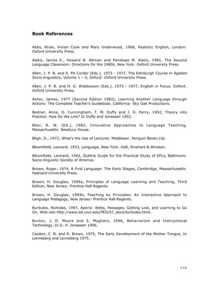116
Book References
Abbs, Brian, Vivian Cook and Mary Underwood, 1968, Realistic English, London:
Oxford University Press.
Alatis, James E., Howard B. Altman and Penelope M. Alatis, 1981, The Second
Language Classroom: Directions for the 1980s, New York: Oxford University Press.
Allen, J. P. B. and S. Pit Corder (Eds.), 1973 - 1977, The Edinburgh Course in Applied
Socio-linguistics, Volume 1 – 4, Oxford: Oxford University Press.
Allen, J. P. B. and H. G. Widdowson (Eds.), 1973 - 1977, English in Focus, Oxford:
Oxford University Press.
Asher, James, 1977 (Second Edition 1982), Learning Another Language through
Actions: The Complete Teacher’s Guidebook. California: Sky Oak Productions.
Bednar, Anne, D. Cunningham, T. M. Duffy and J. D. Perry, 1992, Theory into
Practice: How Do We Link? In Duffy and Jonassen 1992.
Blair, R. W. (Ed.), 1982, Innovative Approaches to Language Teaching,
Massachusetts: Newbury House.
Bligh, D., 1972, What’s the Use of Lectures. Middlesex: Penguin Books Ltd.
Bloomfield, Leonard, 1933, Language, New York: Holt, Rinehart & Winston.
Bloomfield, Leonard, 1942, Outline Guide for the Practical Study of EFLs, Baltimore:
Socio-linguistic Society of America.
Brown, Roger, 1974, A First Language: The Early Stages, Cambridge, Massachusetts:
Hadvard University Press.
Brown, H. Douglas, 1994a, Principles of Language Learning and Teaching, Third
Edition, New Jersey: Prentice Hall Regents.
Brown, H. Douglas, 1994b, Teaching by Principles: An Interactive Approach to
Language Pedagogy, New Jersey: Prentice Hall Regents.
Burbules, Nicholas, 1997, Aporia: Webs, Passages, Getting Lost, and Learning to Go
On, Web-site http://www.ed.uiuc.edu/PES/97_docs/burbules.html.
Burton, J, D. Moore and S. Magliaro, 1996, Behaviorism and Instructional
Technology, In D. H. Jonassen 1996.
Cazden, C. B. and R. Brown, 1975, The Early Development of the Mother Tongue, In
Lenneberg and Lenneberg 1975.
 
