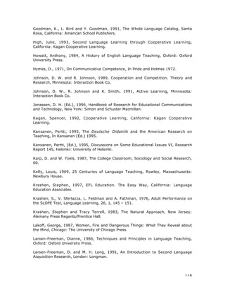 118
Goodman, K., L. Bird and Y. Goodman, 1991, The Whole Language Catalog, Santa
Rosa, California: American School Publishers.
High, Julie, 1993, Second Language Learning through Cooperative Learning,
California: Kagan Cooperative Learning.
Howatt, Anthony, 1984, A History of English Language Teaching, Oxford: Oxford
University Press.
Hymes, D., 1971, On Communicative Competence, In Pride and Holmes 1972.
Johnson, D. W. and R. Johnson, 1989, Cooperation and Competition. Theory and
Research, Minnesota: Interaction Book Co.
Johnson, D. W., R. Johnson and K. Smith, 1991, Active Learning, Minnesota:
Interaction Book Co.
Jonassen, D. H. (Ed.), 1996, Handbook of Research for Educational Communications
and Technology, New York: Simon and Schuster Macmillan.
Kagan, Spencer, 1992, Cooperative Learning, California: Kagan Cooperative
Learning.
Kansanen, Pertti, 1995, The Deutsche Didaktik and the American Research on
Teaching, In Kansanen (Ed.) 1995.
Kansanen, Pertti, (Ed.), 1995, Discussions on Some Educational Issues VI, Research
Report 145, Helsinki: University of Helsinki.
Karp, D. and W. Yoels, 1987, The College Classroom, Sociology and Social Research,
60.
Kelly, Louis, 1969, 25 Centuries of Language Teaching, Rowley, Massachusetts:
Newbury House.
Krashen, Stephen, 1997, EFL Education. The Easy Way, California: Language
Education Associates.
Krashen, S., V. Sferlazza, L. Feldman and A. Fathman, 1976, Adult Performance on
the SLOPE Test, Language Learning, 26, 1, 145 – 151.
Krashen, Stephen and Tracy Terrell, 1983, The Natural Approach, New Jersey:
Alemany Press Regents/Prentice Hall.
Lakoff, George, 1987, Women, Fire and Dangerous Things: What They Reveal about
the Mind, Chicago: The University of Chicago Press.
Larsen-Freeman, Dianne, 1986, Techniques and Principles in Language Teaching,
Oxford: Oxford University Press.
Larsen-Freeman, D. and M. H. Long, 1991, An Introduction to Second Language
Acquisition Research, London: Longman.
 