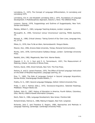119
Lenneberg, E., 1975, The Concept of Language Differentiation, In Lenneberg and
Lenneberg 1975.
Lenneberg, Eric H. and Elizabeth Lenneberg (Eds.), 1975, Foundations of Language
Development: A Multidisciplinary Approach, Volume 1, Paris: The UNESCO Press.
Lozanov, Georgi, 1978, Suggestology and Outlines of Suggestopedy, New York:
Gordon and Breach.
Mackey, William F., 1965, Language Teaching Analysis, London: Longman.
McLaughlin, B., 1990, 'Conscious' versus 'Unconscious' Learning, TESOL Quarterly,
24.
McLeod, A., 1986, Critical Literacy: Taking Control of Our Own Lives, Language Arts,
63, 37-50.
Mikes, G., 1970, How To Be an Alien, Harmondsworth: Penguin Books.
Mowrer, Don, 1996, Arizona State University, Tempe, Personal Communication.
Munby, John, 1978, Communicative Syllabus Design, London: Cambridge University
Press.
Naisbitt, John, 1982, Megatrends, New York: Warner Books.
Osgood, C. E., G. J. Suci and P. H. Tannenbaum, 1957, The Measurement of
Meaning, Urbana: University of Illinois Press.
Perkins, David, 1992, Smart Schools, New York: The Free Press.
Perkins, K. and D. Larsen-Freeman, 1975, The Effect of Formal Language Instruction
on the Order of Morphee Acquisition, Language Learning, 25.
Pica, T., 1983, The Role of Language Context in Second Language Acquisition,
Review Article, Interlanguage Studies Bulletin, 7.
Prabhu, N. S., 1987, Second Language Pedagogy, Oxford: Oxford University Pres.
Pride, J. and J. Holmes (Eds.), 1972, Sociosocio-linguistics. Selected Readings,
Middlesex: Penguin Books Ltd.
Pulliam, John D., 1987, History of Education in America, Fourth Edition, Columbus,
Ohio: Merrill, A Bell & Howell Information Company.
Reich, Peter A., 1986, Language Development, New Jersey: Prentice-Hall.
Richard-Amato, Patricia A., 1988, Making It Happen, New York: Longman.
Richards, Jack C. and Theodore S. Rogers, 1986, Approaches and Methods in
Language Teaching, Cambridge: Cambridge University Press.
 
