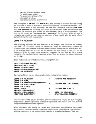 12
• My mind just isn’t working today.
• I’m a little rusty today.
• The experience shattered her.
• He is easily crushed.
• He broke under cross-examination.
The conception of /MIND IS A MACHINE/ also enables us to view mind as having
an off-state, a level of efficiency, productive capacity, internal mechanisms, etc.
What is more, and it is very important, we view both conceptual domains (The Mind
and The Machine) as internally structured, so that we can make transfers not only
between the domains as a whole but also between parts of these domains. This
process is known as “metaphorical mapping”. In this way, when we use a
metaphorical model, we can also use elements of that model with the same effect.
Let’s illustrate this with an example:
/LIFE IS A JOURNEY/.
The mapping between the two domains is not simple. The structure of Journey
includes, for example, point of departure, path to destination, means of
transportation, co-travelers, obstacles along the way to destination, crossroads, etc.
It is amazing how our concept of life repeats all the details of our concept of
journeys. What is much more amazing, however, is not that we have many
metaphors for life, but that we have just a few. They are among the basic metaphors
we live by.
Basic metaphors are limited in number. Among them are:
/STATES ARE LOCATIONS/
/EVENTS ARE ACTIONS/
/PEOPLE ARE PLANTS/
/PEOPLE ARE CONTAINERS/
/LIFE IS A JOURNEY/
By means of them we can interpret all existing metaphorical models:
/LIFE IS A JOURNEY/
/LIFE IS A PLAY/
< /EVENTS ARE ACTIONS/
/LIFE IS A PRECIOUS POSSESSION/
/LIFE IS A SUBSTANCE/
/LIFE IS A FLUID/
< /PEOPLE ARE CONTAINERS/
/LIFE IS LIGHT/
/DEATH IS DARKNESS/
< /PEOPLE ARE PLANTS/
/DEATH IS DEPARTURE/ < /LIFE IS A JOURNEY/
/DEATH IS SLEEP/REST/ < /STATES ARE LOCATIONS/.
We understand the Source Domains of basic metaphors relying on our everyday
experience – bodily experience and social experience. This means that they are not
independent of thinking and cognition.
What motivates our ability to create and understand metaphorical structures?
According to cognitive science, these are cognitive and psychological characteristics,
which are elements of our species being, specific to us as human beings. They are:
 