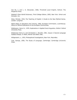 121
Van Ek, J. and L. G. Alexander, 1980, Threshold Level English, Oxford: The
Pergamon Press.
Webster’s New World Dictionary, Third College Edition, 2005, New York: Simon and
Schuster, Inc.
West, Michael, 1953, The Teaching of English: A Guide to the New Method Series.
London: Longman.
White Paper on Education and Training, 1996, European Commission, Luxembourg:
Office for Official Publications of the European Communities.
Widdowson, Henry G., 1979, Explorations in Applied Socio-linguistics, Oxford: Oxford
University Press.
Widdowson Henry G. and Christopher J. Brumfit, 1981, Issues in Second Language
Syllabus Design, In Alatis, Altman and Alatis 1981.
Wittgenstein, L., 1953, Philosophical Investigations, New York: Macmillan.
Yule, George, 1985, The Study of Language, Cambridge: Cambridge University
Press.
 