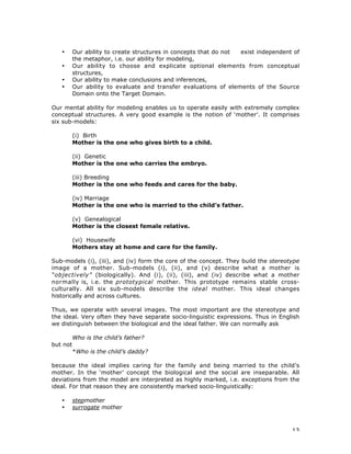 13
• Our ability to create structures in concepts that do not exist independent of
the metaphor, i.e. our ability for modeling,
• Our ability to choose and explicate optional elements from conceptual
structures,
• Our ability to make conclusions and inferences,
• Our ability to evaluate and transfer evaluations of elements of the Source
Domain onto the Target Domain.
Our mental ability for modeling enables us to operate easily with extremely complex
conceptual structures. A very good example is the notion of ‘mother’. It comprises
six sub-models:
(i) Birth
Mother is the one who gives birth to a child.
(ii) Genetic
Mother is the one who carries the embryo.
(iii) Breeding
Mother is the one who feeds and cares for the baby.
(iv) Marriage
Mother is the one who is married to the child’s father.
(v) Genealogical
Mother is the closest female relative.
(vi) Housewife
Mothers stay at home and care for the family.
Sub-models (i), (iii), and (iv) form the core of the concept. They build the stereotype
image of a mother. Sub-models (i), (ii), and (v) describe what a mother is
“objectively” (biologically). And (i), (ii), (iii), and (iv) describe what a mother
normally is, i.e. the prototypical mother. This prototype remains stable cross-
culturally. All six sub-models describe the ideal mother. This ideal changes
historically and across cultures.
Thus, we operate with several images. The most important are the stereotype and
the ideal. Very often they have separate socio-linguistic expressions. Thus in English
we distinguish between the biological and the ideal father. We can normally ask
Who is the child’s father?
but not
*Who is the child’s daddy?
because the ideal implies caring for the family and being married to the child’s
mother. In the ‘mother’ concept the biological and the social are inseparable. All
deviations from the model are interpreted as highly marked, i.e. exceptions from the
ideal. For that reason they are consistently marked socio-linguistically:
• stepmother
• surrogate mother
 